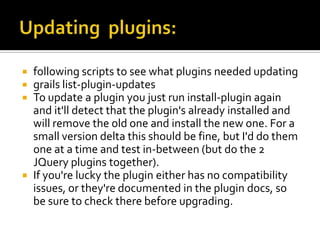  following scripts to see what plugins needed updating
 grails list-plugin-updates
 To update a plugin you just run install-plugin again
and it'll detect that the plugin's already installed and
will remove the old one and install the new one. For a
small version delta this should be fine, but I'd do them
one at a time and test in-between (but do the 2
JQuery plugins together).
 If you're lucky the plugin either has no compatibility
issues, or they're documented in the plugin docs, so
be sure to check there before upgrading.
 