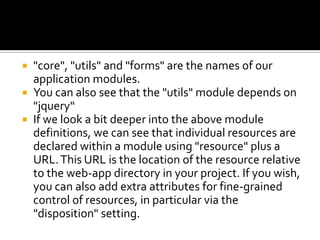  "core", "utils" and "forms" are the names of our
application modules.
 You can also see that the "utils" module depends on
"jquery“
 If we look a bit deeper into the above module
definitions, we can see that individual resources are
declared within a module using "resource" plus a
URL.This URL is the location of the resource relative
to the web-app directory in your project. If you wish,
you can also add extra attributes for fine-grained
control of resources, in particular via the
"disposition" setting.
 