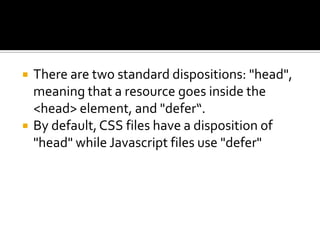  There are two standard dispositions: "head",
meaning that a resource goes inside the
<head> element, and "defer“.
 By default,CSS files have a disposition of
"head" while Javascript files use "defer"
 