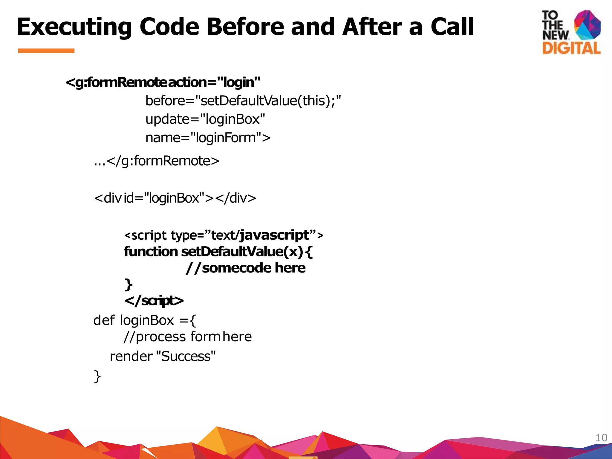<g:formRemoteaction="login"
before="setDefaultValue(this);"
update="loginBox"
name="loginForm">
...</g:formRemote>
<divid="loginBox"></div>
<script type=”text/javascript”>
function setDefaultValue(x){
//somecode here
}
</script>
def loginBox ={
//process formhere
render "Success"
}
10
Executing Code Before and After a Call
 