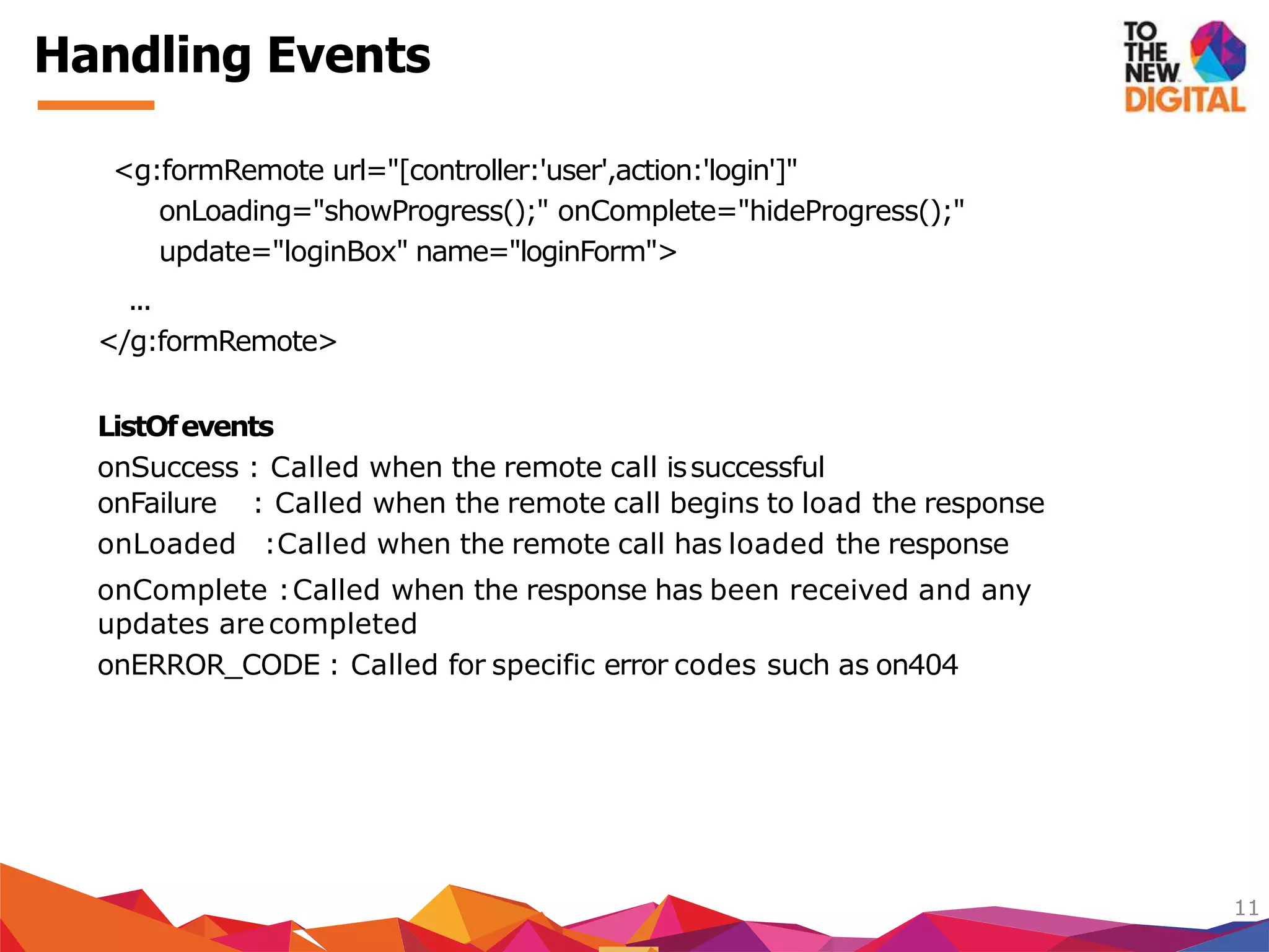 <g:formRemote url="[controller:'user',action:'login']"
onLoading="showProgress();" onComplete="hideProgress();"
update="loginBox" name="loginForm">
...
</g:formRemote>
ListOfevents
onSuccess : Called when the remote call issuccessful
onFailure : Called when the remote call begins to load the response
onLoaded :Called when the remote call has loaded the response
onComplete :Called when the response has been received and any
updates arecompleted
onERROR_CODE : Called for specific error codes such as on404
11
Handling Events
 