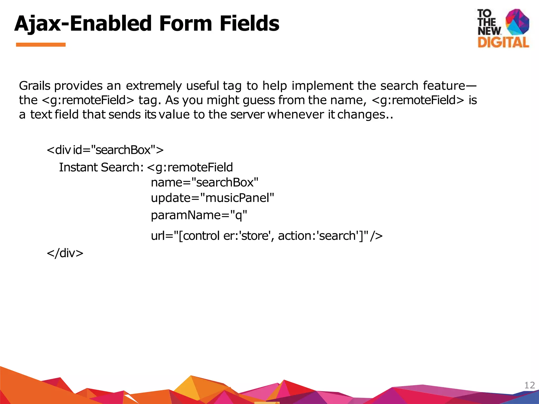 Grails provides an extremely useful tag to help implement the search feature—
the <g:remoteField> tag. As you might guess from the name, <g:remoteField> is
a text field that sends itsvalue to the server whenever it changes..
<divid="searchBox">
Instant Search:<g:remoteField
name="searchBox"
update="musicPanel"
paramName="q"
url="[control er:'store', action:'search']"/>
</div>
12
Ajax-Enabled Form Fields
 