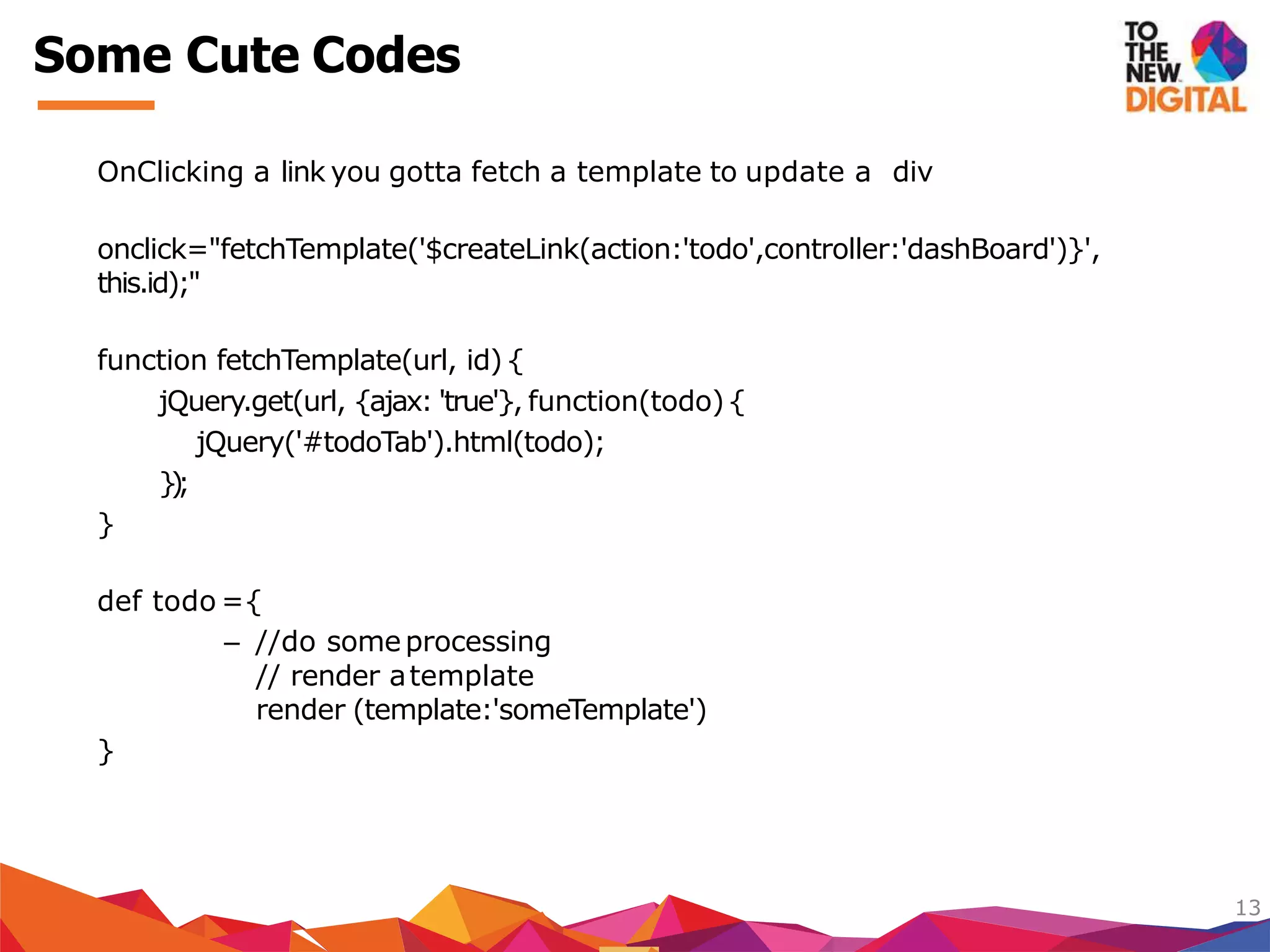 OnClicking a link you gotta fetch a template to update a div
onclick="fetchTemplate('$createLink(action:'todo',controller:'dashBoard')}',
this.id);"
function fetchTemplate(url, id) {
jQuery.get(url, {ajax: 'true'}, function(todo){
jQuery('#todoTab').html(todo);
});
}
def todo ={
– //do someprocessing
// render atemplate
render (template:'someTemplate')
}
13
Some Cute Codes
 