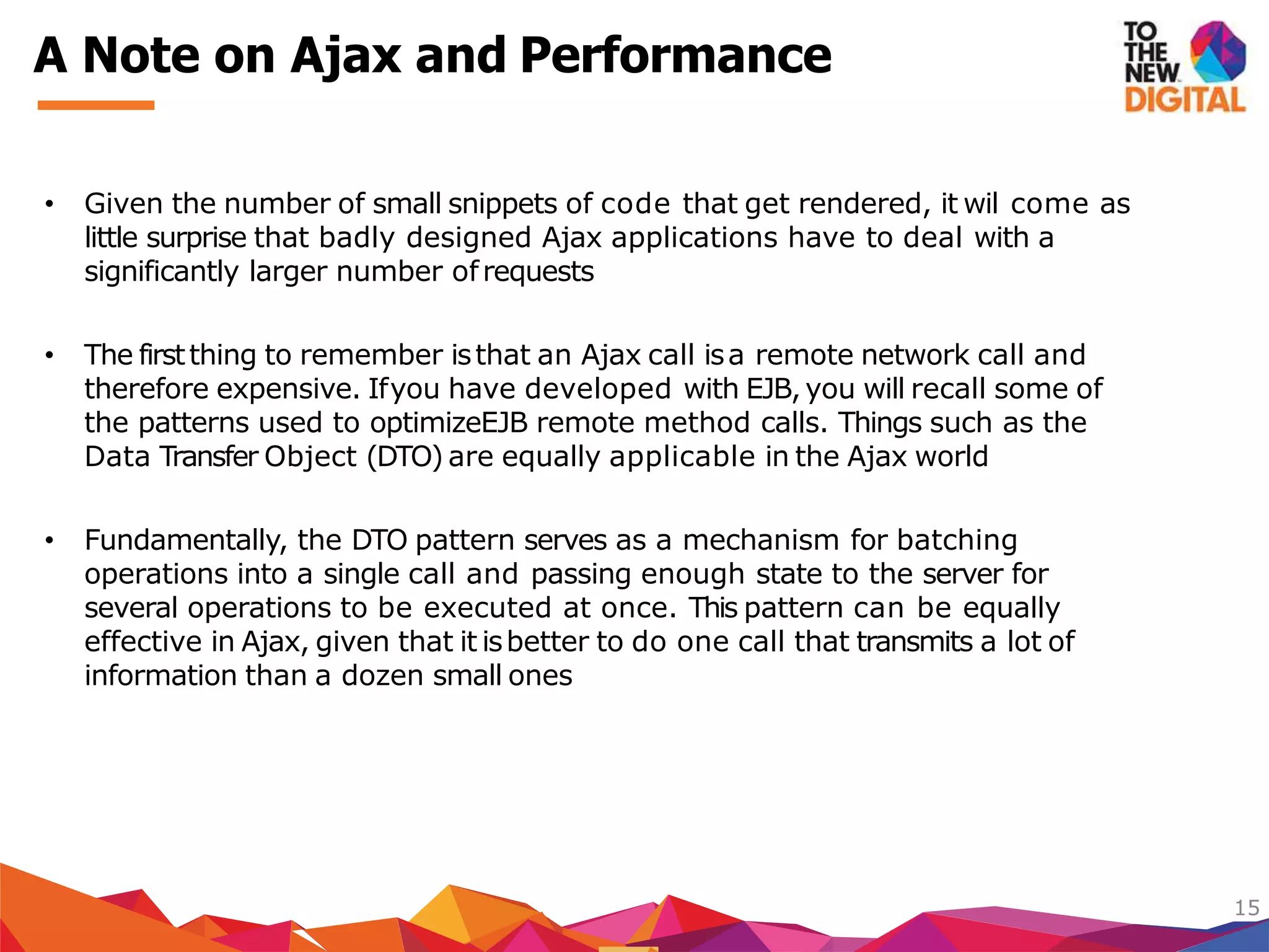 • Given the number of small snippets of code that get rendered, it wil come as
little surprise that badly designed Ajax applications have to deal with a
significantly larger number ofrequests
• The firstthing to remember isthat an Ajax call isa remote network call and
therefore expensive. Ifyou have developed with EJB,you will recall some of
the patterns used to optimizeEJB remote method calls. Things such as the
Data Transfer Object (DTO) are equally applicable in the Ajax world
• Fundamentally, the DTO pattern serves as a mechanism for batching
operations into a single call and passing enough state to the server for
several operations to be executed at once. This pattern can be equally
effective in Ajax, given that it isbetter to do one call that transmits a lot of
information than a dozen small ones
15
A Note on Ajax and Performance
 