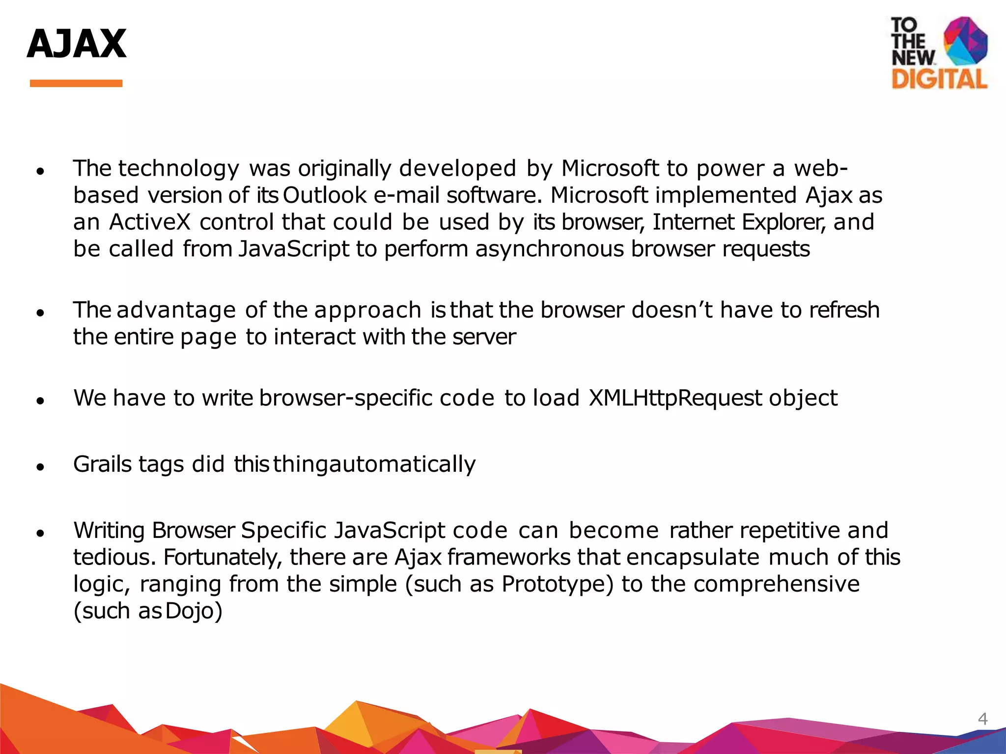 ● The technology was originally developed by Microsoft to power a web-
based version of itsOutlook e-mail software. Microsoft implemented Ajax as
an ActiveX control that could be used by its browser, Internet Explorer, and
be called from JavaScript to perform asynchronous browser requests
● The advantage of the approach isthat the browser doesn’t have to refresh
the entire page to interact with the server
● We have to write browser-specific code to load XMLHttpRequest object
● Grails tags did thisthingautomatically
● Writing Browser Specific JavaScript code can become rather repetitive and
tedious. Fortunately, there are Ajax frameworks that encapsulate much of this
logic, ranging from the simple (such as Prototype) to the comprehensive
(such asDojo)
4
AJAX
 