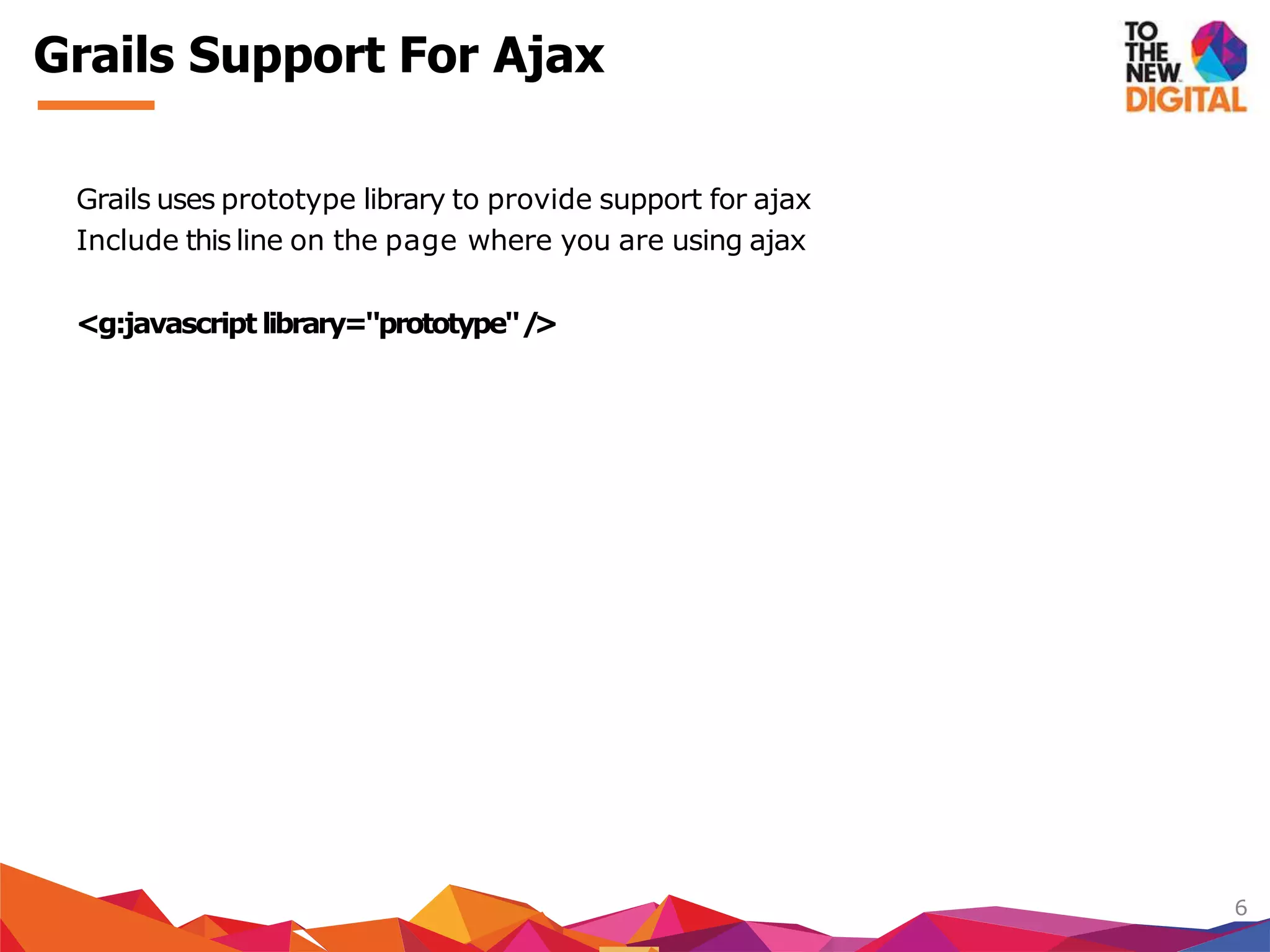 Grails uses prototype library to provide support for ajax
Include this line on the page where you are using ajax
<g:javascript library="prototype"/>
6
Grails Support For Ajax
 