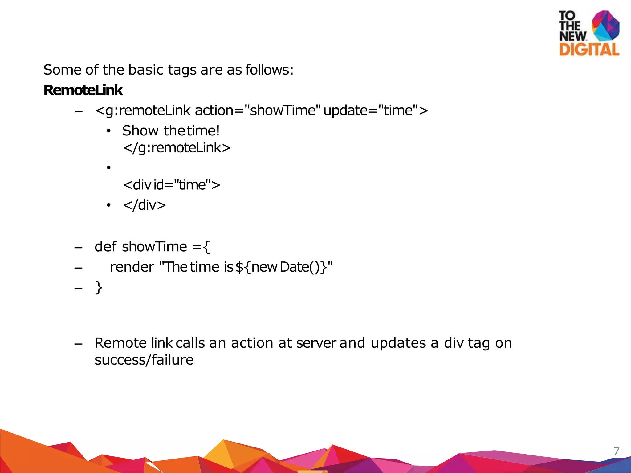 Some of the basic tags are as follows:
RemoteLink
– <g:remoteLink action="showTime"update="time">
• Show thetime!
</g:remoteLink>
•
<divid="time">
• </div>
– def showTime ={
– render "Thetime is${newDate()}"
– }
– Remote link calls an action at server and updates a div tag on
success/failure
7
 