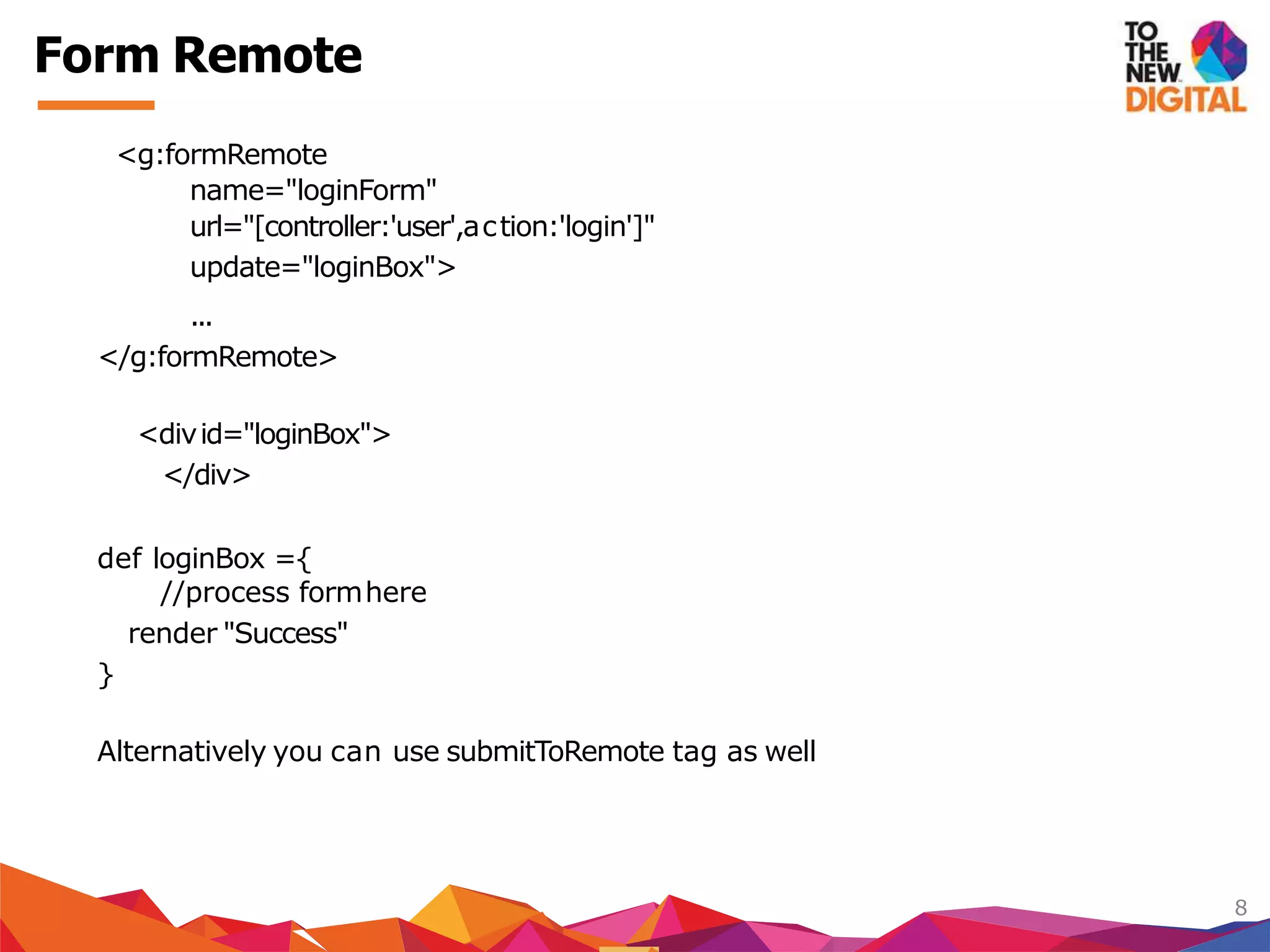 <g:formRemote
name="loginForm"
url="[controller:'user',action:'login']"
update="loginBox">
...
</g:formRemote>
<divid="loginBox">
</div>
def loginBox ={
//process formhere
render "Success"
}
Alternatively you can use submitToRemote tag as well
8
Form Remote
 