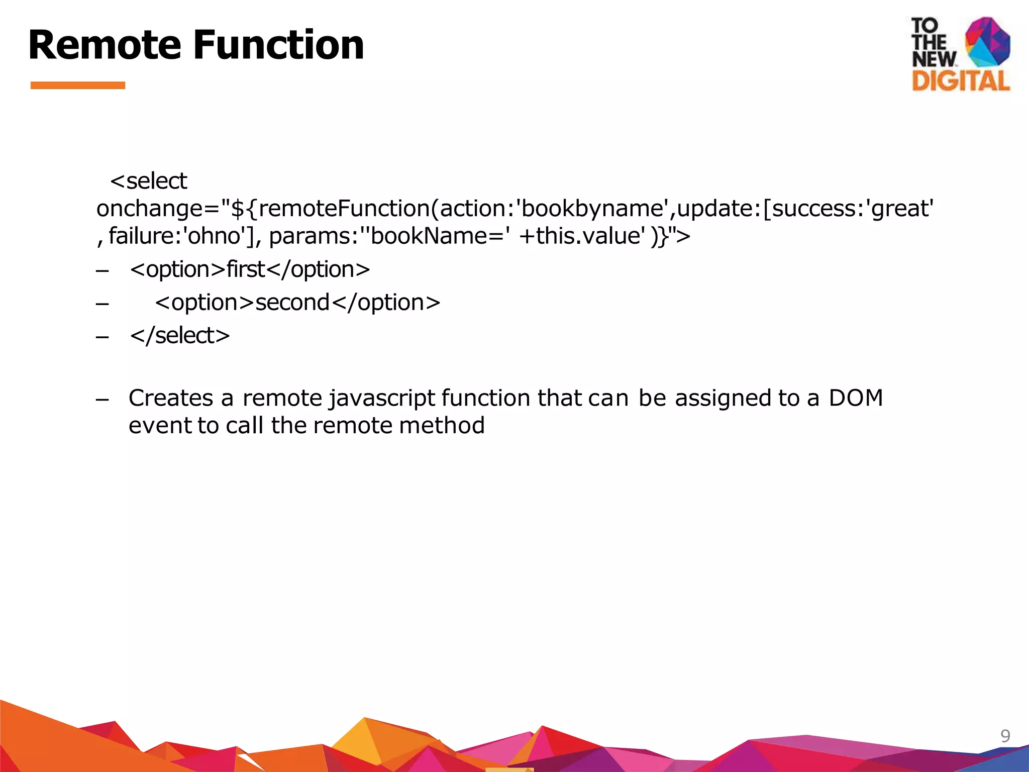 <select
onchange="${remoteFunction(action:'bookbyname',update:[success:'great'
, failure:'ohno'], params:''bookName=' +this.value')}">
– <option>first</option>
– <option>second</option>
– </select>
– Creates a remote javascript function that can be assigned to a DOM
event to call the remote method
9
Remote Function
 