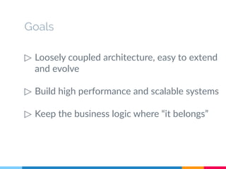Goals 
▷ Loosely coupled architecture, easy to extend 
and evolve 
▷ Build high performance and scalable systems 
▷ Keep the business logic where “it belongs” 
 