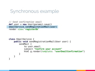 Synchronous example 
// Send confirmation email 
def user = new User(params).save() 
emailService.sendRegistationMail(user) 
render view:'registerOk' 
class EmailService { 
public void sendRegistrationMail(User user) { 
sendMail { 
to user.email 
subject "Confirm your account" 
html g.render(template: "userEmailConfirmation") 
} 
} 
} 
 