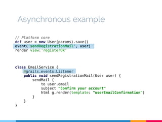 Asynchronous example 
// Platform core 
def user = new User(params).save() 
event('sendRegistrationMail', user) 
render view:'registerOk' 
class EmailService { 
@grails.events.Listener 
public void sendRegistrationMail(User user) { 
sendMail { 
to user.email 
subject "Confirm your account" 
html g.render(template: "userEmailConfirmation") 
} 
} 
} 
 