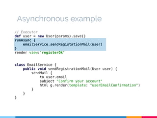 Asynchronous example 
// Executor 
def user = new User(params).save() 
runAsync { 
emailService.sendRegistationMail(user) 
} render view:'registerOk' 
class EmailService { 
public void sendRegistrationMail(User user) { 
sendMail { 
to user.email 
subject "Confirm your account" 
html g.render(template: "userEmailConfirmation") 
} 
} 
} 
 