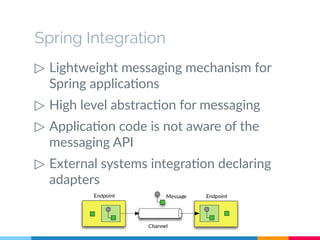 Spring Integration 
▷ Lightweight messaging mechanism for 
Spring applications 
▷ High level abstraction for messaging 
▷ Application code is not aware of the 
messaging API 
▷ External systems integration declaring 
adapters 
 