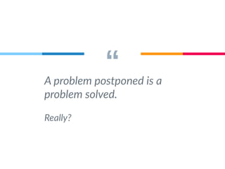 “ A problem postponed is a 
problem solved. 
Really? 
 