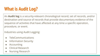 What is Audit Log?
An Audit log is a security-relevant chronological record, set of records, and/or
destination and source of records that provide documentary evidence of the
sequence of activities that have affected at any time a specific operation,
procedure, or event.
Industries using Audit Logging:
● TeleCommunications
● Information Security
● Accounting
● Clinical Research
● Nursing Research
 