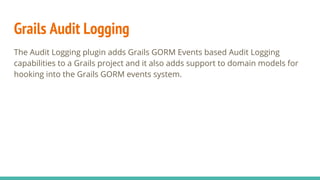 Grails Audit Logging
The Audit Logging plugin adds Grails GORM Events based Audit Logging
capabilities to a Grails project and it also adds support to domain models for
hooking into the Grails GORM events system.
 