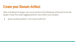 Create your Domain Artifact
After installing the plugin, you must perform the following command to let the
plugin create the audit-logging domain class within your project.
● grails audit-quickstart com.audit AuditTrail
 
