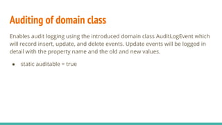 Auditing of domain class
Enables audit logging using the introduced domain class AuditLogEvent which
will record insert, update, and delete events. Update events will be logged in
detail with the property name and the old and new values.
● static auditable = true
 