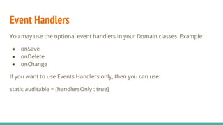 Event Handlers
You may use the optional event handlers in your Domain classes. Example:
● onSave
● onDelete
● onChange
If you want to use Events Handlers only, then you can use:
static auditable = [handlersOnly : true]
 