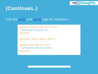 (Continues..)
Use the each and while tags for iteration:
<g:each in="${[1,2,3]}" var="num">
<p>Number ${num}</p>
</g:each>
<g:set var="num" value="${1}" />
<g:while test="${num < 5 }">
<p>Number ${num++}</p>
</g:while>
 