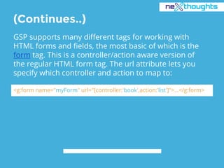 (Continues..)
GSP supports many different tags for working with
HTML forms and fields, the most basic of which is the
form tag. This is a controller/action aware version of
the regular HTML form tag. The url attribute lets you
specify which controller and action to map to:
<g:form name="myForm" url="[controller:'book',action:'list']">...</g:form>
 