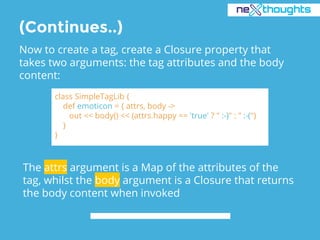 (Continues..)
Now to create a tag, create a Closure property that
takes two arguments: the tag attributes and the body
content:
class SimpleTagLib {
def emoticon = { attrs, body ->
out << body() << (attrs.happy == 'true' ? " :-)" : " :-(")
}
}
The attrs argument is a Map of the attributes of the
tag, whilst the body argument is a Closure that returns
the body content when invoked
 