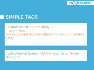 SIMPLE TAGS
def dateFormat = { attrs, body ->
out << new
java.text.SimpleDateFormat(attrs.format).format(attrs.
date)
}
<g:dateFormat format="dd-MM-yyyy" date="${new
Date()}" />
 