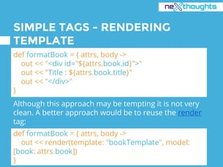 SIMPLE TAGS - RENDERING
TEMPLATE
def formatBook = { attrs, body ->
out << "<div id="${attrs.book.id}">"
out << "Title : ${attrs.book.title}"
out << "</div>"
}
def formatBook = { attrs, body ->
out << render(template: "bookTemplate", model:
[book: attrs.book])
}
Although this approach may be tempting it is not very
clean. A better approach would be to reuse the render
tag:
 