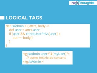 LOGICAL TAGS
def isAdmin = { attrs, body ->
def user = attrs.user
if (user && checkUserPrivs(user)) {
out << body()
}
}
<g:isAdmin user="${myUser}">
// some restricted content
</g:isAdmin>
 