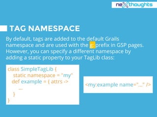 TAG NAMESPACE
By default, tags are added to the default Grails
namespace and are used with the g: prefix in GSP pages.
However, you can specify a different namespace by
adding a static property to your TagLib class:
class SimpleTagLib {
static namespace = "my"
def example = { attrs ->
…
}
}
<my:example name="..." />
 