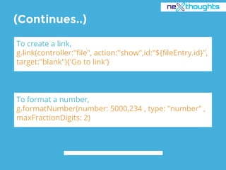(Continues..)
To create a link,
g.link(controller:"file", action:"show",id:"${fileEntry.id}",
target:"blank"){'Go to link'}
To format a number,
g.formatNumber(number: 5000,234 , type: "number" ,
maxFractionDigits: 2)
 