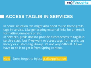 ACCESS TAGLIB IN SERVICES
In some situation, we might also need to use these grails
tags in service. Like generating external links for an email,
formatting numbers or etc.
In services, grails doesn’t provide direct access to taglib in
service class, but if we want to access tags from grails tag
library or custom tag library, its not very difficult. All we
have to do is to get it from Spring context.
Note - Don’t forget to inject grailsApplication
 