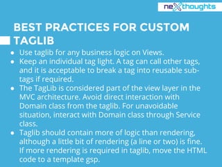 BEST PRACTICES FOR CUSTOM
TAGLIB
● Use taglib for any business logic on Views.
● Keep an individual tag light. A tag can call other tags,
and it is acceptable to break a tag into reusable sub-
tags if required.
● The TagLib is considered part of the view layer in the
MVC architecture. Avoid direct interaction with
Domain class from the taglib. For unavoidable
situation, interact with Domain class through Service
class.
● Taglib should contain more of logic than rendering,
although a little bit of rendering (a line or two) is fine.
If more rendering is required in taglib, move the HTML
code to a template gsp.
 