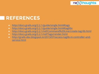 REFERENCES
● http://docs.grails.org/2.2.1/guide/single.html#tags
● http://docs.grails.org/2.2.1/guide/single.html#taglibs
● http://docs.grails.org/2.2.1/ref/Command%20Line/create-tag-lib.html
● http://docs.grails.org/2.2.1/ref/Tags/render.html
● http://grails-dev.blogspot.in/2013/07/access-taglib-in-controller-and-
service.html
 