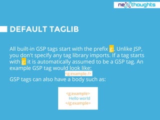 DEFAULT TAGLIB
All built-in GSP tags start with the prefix g:. Unlike JSP,
you don't specify any tag library imports. If a tag starts
with g: it is automatically assumed to be a GSP tag. An
example GSP tag would look like:
<g:example />
GSP tags can also have a body such as:
<g:example>
Hello world
</g:example>
 