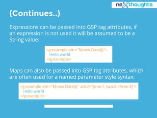 (Continues..)
Expressions can be passed into GSP tag attributes, if
an expression is not used it will be assumed to be a
String value:
<g:example attr="${new Date()}">
Hello world
</g:example>
Maps can also be passed into GSP tag attributes, which
are often used for a named parameter style syntax:
<g:example attr="${new Date()}" attr2="[one:1, two:2, three:3]">
Hello world
</g:example>
 