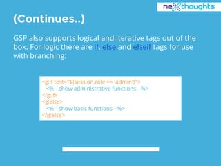 (Continues..)
GSP also supports logical and iterative tags out of the
box. For logic there are if, else and elseif tags for use
with branching:
<g:if test="${session.role == 'admin'}">
<%-- show administrative functions --%>
</g:if>
<g:else>
<%-- show basic functions --%>
</g:else>
 