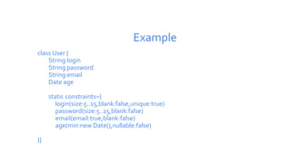 Example
class User {
String login
String password
String email
Date age
static constraints={
login(size:5..15,blank:false,unique:true)
password(size:5..15,blank:false)
email(email:true,blank:false)
age(min:new Date(),nullable:false)
}}
 