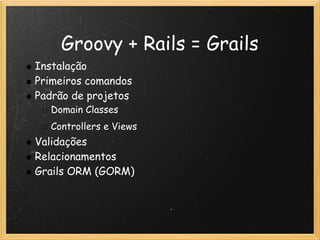 Groovy + Rails = Grails
Instalação
Primeiros comandos
Padrão de projetos
  Domain Classes
  Controllers e Views
Validações
Relacionamentos
Grails ORM (GORM) 
 