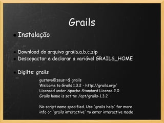 Grails
    Instalação
                                     
    Download do arquivo grails.a.b.c.zip
    Descopactar e declarar a variável GRAILS_HOME
 
    Digilte: grails
              gustavo@zeus:~$ grails
              Welcome to Grails 1.3.2 - http://grails.org/
              Licensed under Apache Standard License 2.0
              Grails home is set to: /opt/grails-1.3.2

              No script name specified. Use 'grails help' for more
              info or 'grails interactive' to enter interactive mode
 