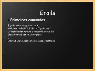 Grails
  Primeiros comandos
$ grails create-app racetrack
Welcome to Grails 1.2 - http://grails.org/
Licensed under Apache Standard License 2.0
Grails home is set to: /opt/grails
...
Created Grails Application at /web/racetrack
 