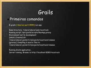 Grails
Primeiros comandos
$ grails [–Dserver.port=9090] run-app
...
Base Directory: /Users/sdavis/web/racetrack
Running script /opt/grails/scripts/RunApp.groovy
Environment set to development
[mkdir] Created dir:
/Users/sdavis/.grails/1.2/projects/racetrack/classes
[groovyc] Compiling 6 source files to
/Users/sdavis/.grails/1.2/projects/racetrack/classes
...
Running Grails application..
Server running. Browse to http://localhost:8080/racetrack
 