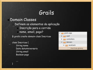 Grails
Domain Classes
     Definem os elementos da aplicação
        Inscrição para a corrida
        nome, email, pago?
 $ grails create-domain-class Inscricao
  
 class Inscricao {
       String nome
       Date dataAniversario     
       String email
       Boolean pago

       ....
 }
 