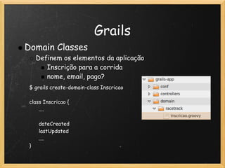 Grails
Domain Classes
   Definem os elementos da aplicação
      Inscrição para a corrida
      nome, email, pago?
 $ grails create-domain-class Inscricao
  
 class Inscricao {
       ....
       
       dateCreated
       lastUpdated
       ....
 }
 