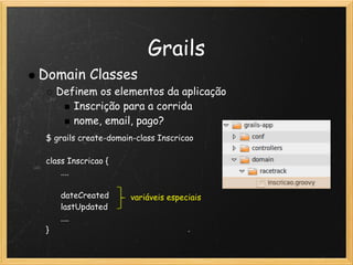 Grails
Domain Classes
   Definem os elementos da aplicação
      Inscrição para a corrida
      nome, email, pago?
 $ grails create-domain-class Inscricao
  
 class Inscricao {
       ....
       
       dateCreated     variáveis especiais
       lastUpdated
       ....
 }
 