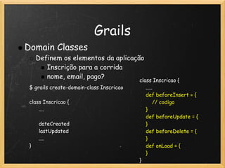 Grails
Domain Classes
   Definem os elementos da aplicação
      Inscrição para a corrida
      nome, email, pago?
                                          class Inscricao {
 $ grails create-domain-class Inscricao       .....
                                              def beforeInsert = {
 class Inscricao {                                // codigo
       ....                                 }
                                              def beforeUpdate = {
       dateCreated                            }
       lastUpdated                            def beforeDelete = {
       ....                                   }
 }                                            def onLoad = {
                                              }
                                          }
 