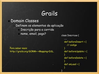 Grails
Domain Classes
    Definem os elementos da aplicação
       Inscrição para a corrida
       nome, email, pago?
                                        class Inscricao {
                                            .....
                                            def beforeInsert = {
                                                // codigo
Para saber mais:                          }
http://grails.org/GORM+-+Mapping+DSL.       def beforeUpdate = {
                                            }
                                            def beforeDelete = {
                                            }
                                            def onLoad = {
                                            }
                                        }
 