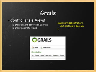 Grails
Controllers e Views
                                      class CorridaController {
 $ grails create-controller Corrida
                                          def scaffold = Corrida
 $ grails generate-views
                                      }
 