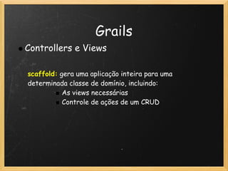 Grails
Controllers e Views

scaffold: gera uma aplicação inteira para uma
determinada classe de domínio, incluindo:
           As views necessárias
           Controle de ações de um CRUD
 
